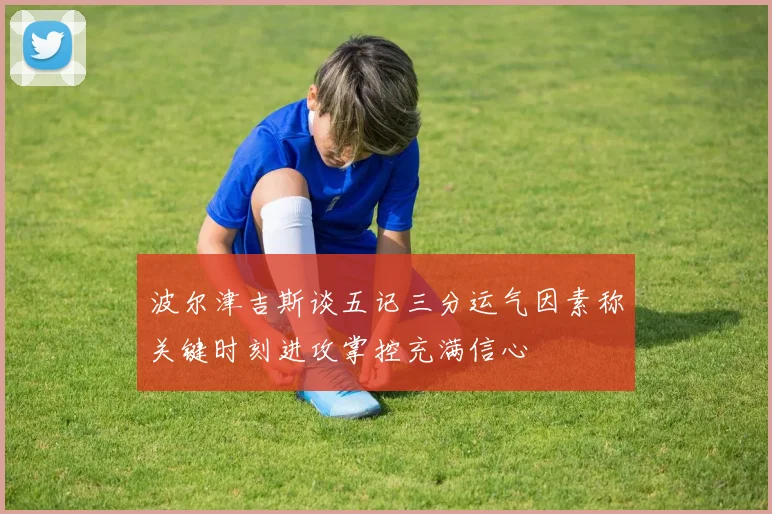 波尔津吉斯谈五记三分运气因素称关键时刻进攻掌控充满信心