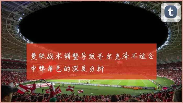 曼联战术调整导致齐尔克泽不适合中锋角色的深度分析
