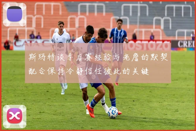 斯玛特谈季后赛经验与老詹的默契配合保持冷静信任彼此的关键