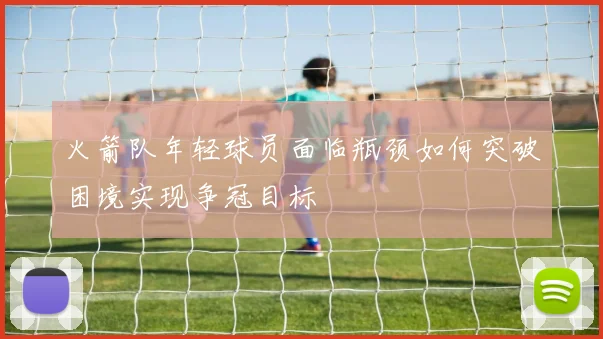 火箭队年轻球员面临瓶颈如何突破困境实现争冠目标
