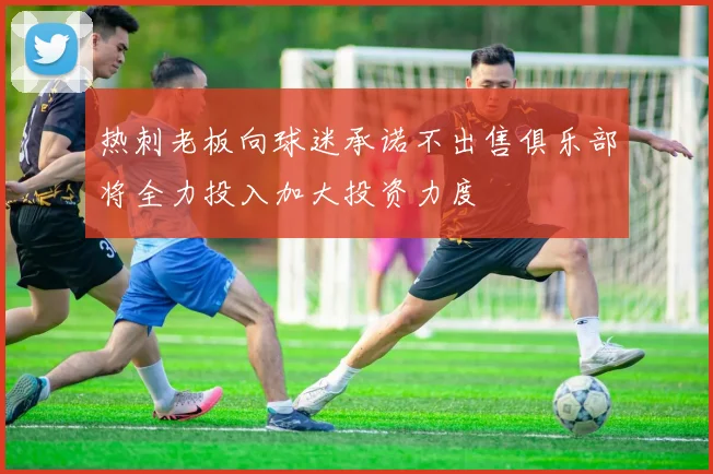热刺老板向球迷承诺不出售俱乐部将全力投入加大投资力度