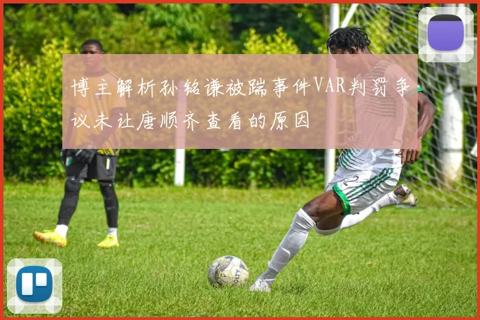 博主解析孙铭谦被踹事件VAR判罚争议未让唐顺齐查看的原因