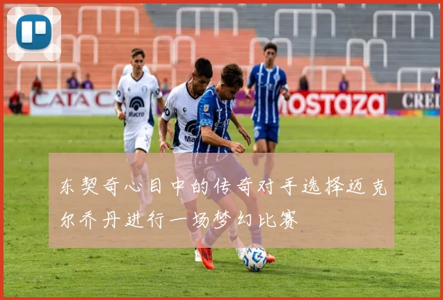 东契奇心目中的传奇对手选择迈克尔乔丹进行一场梦幻比赛