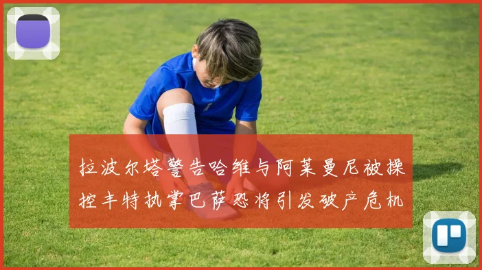 拉波尔塔警告哈维与阿莱曼尼被操控丰特执掌巴萨恐将引发破产危机