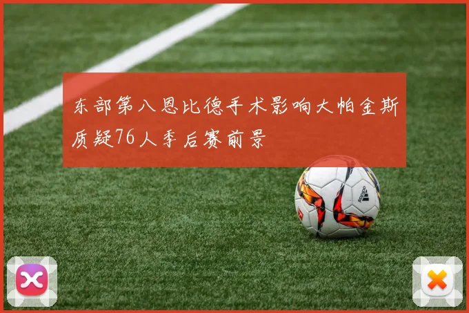 东部第八恩比德手术影响大帕金斯质疑76人季后赛前景