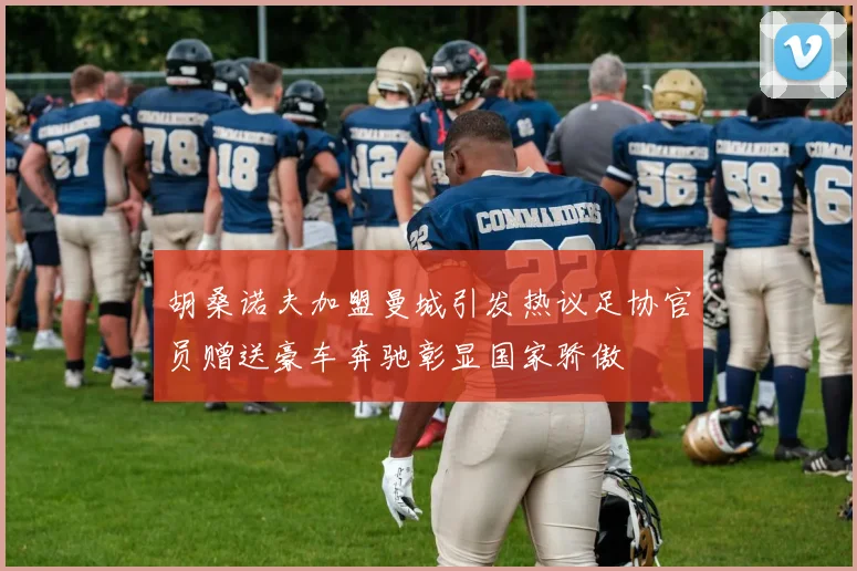 胡桑诺夫加盟曼城引发热议足协官员赠送豪车奔驰彰显国家骄傲