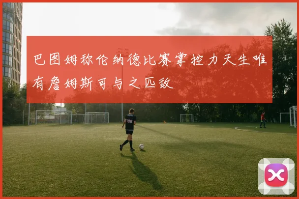 巴图姆称伦纳德比赛掌控力天生唯有詹姆斯可与之匹敌