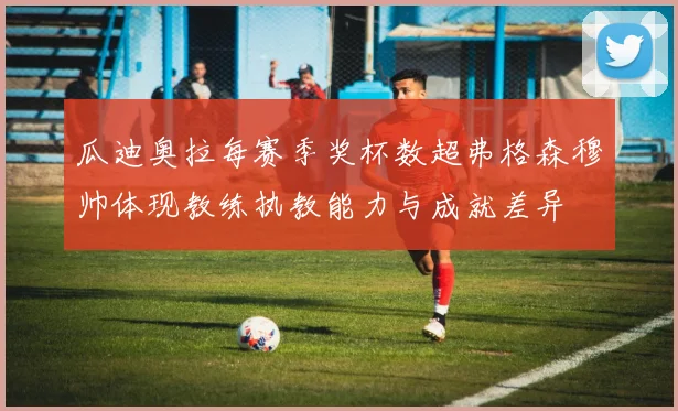 瓜迪奥拉每赛季奖杯数超弗格森穆帅体现教练执教能力与成就差异