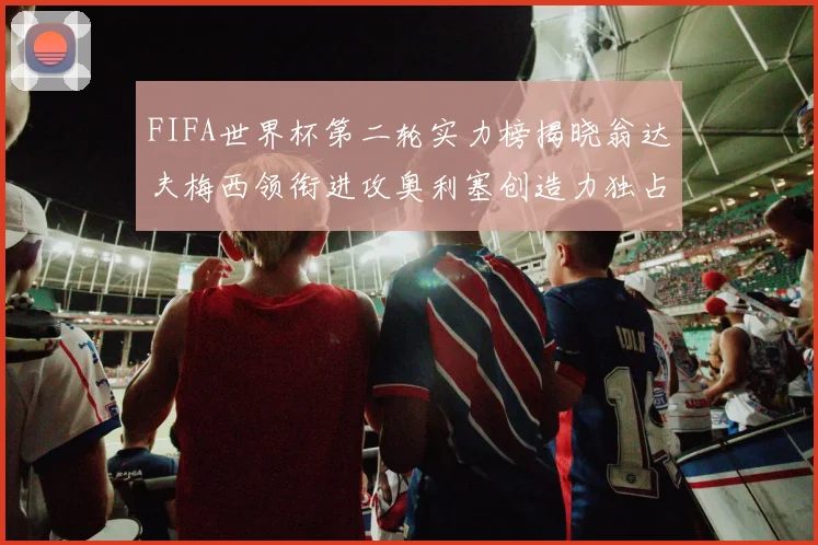 FIFA世界杯第二轮实力榜揭晓翁达夫梅西领衔进攻奥利塞创造力独占鳌头