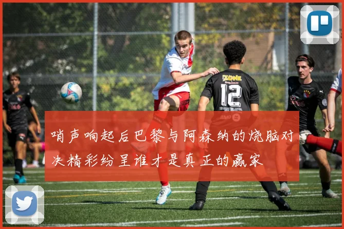 哨声响起后巴黎与阿森纳的烧脑对决精彩纷呈谁才是真正的赢家