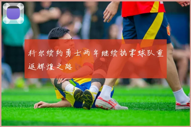 科尔续约勇士两年继续执掌球队重返辉煌之路