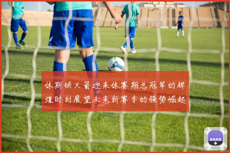 休斯顿火箭迎来休赛期总冠军的辉煌时刻展望未来新赛季的强势崛起