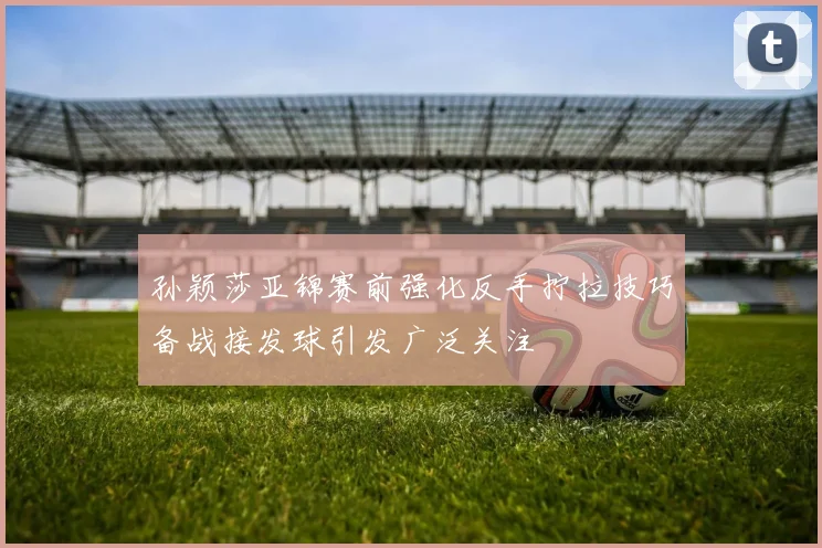 孙颖莎亚锦赛前强化反手拧拉技巧备战接发球引发广泛关注